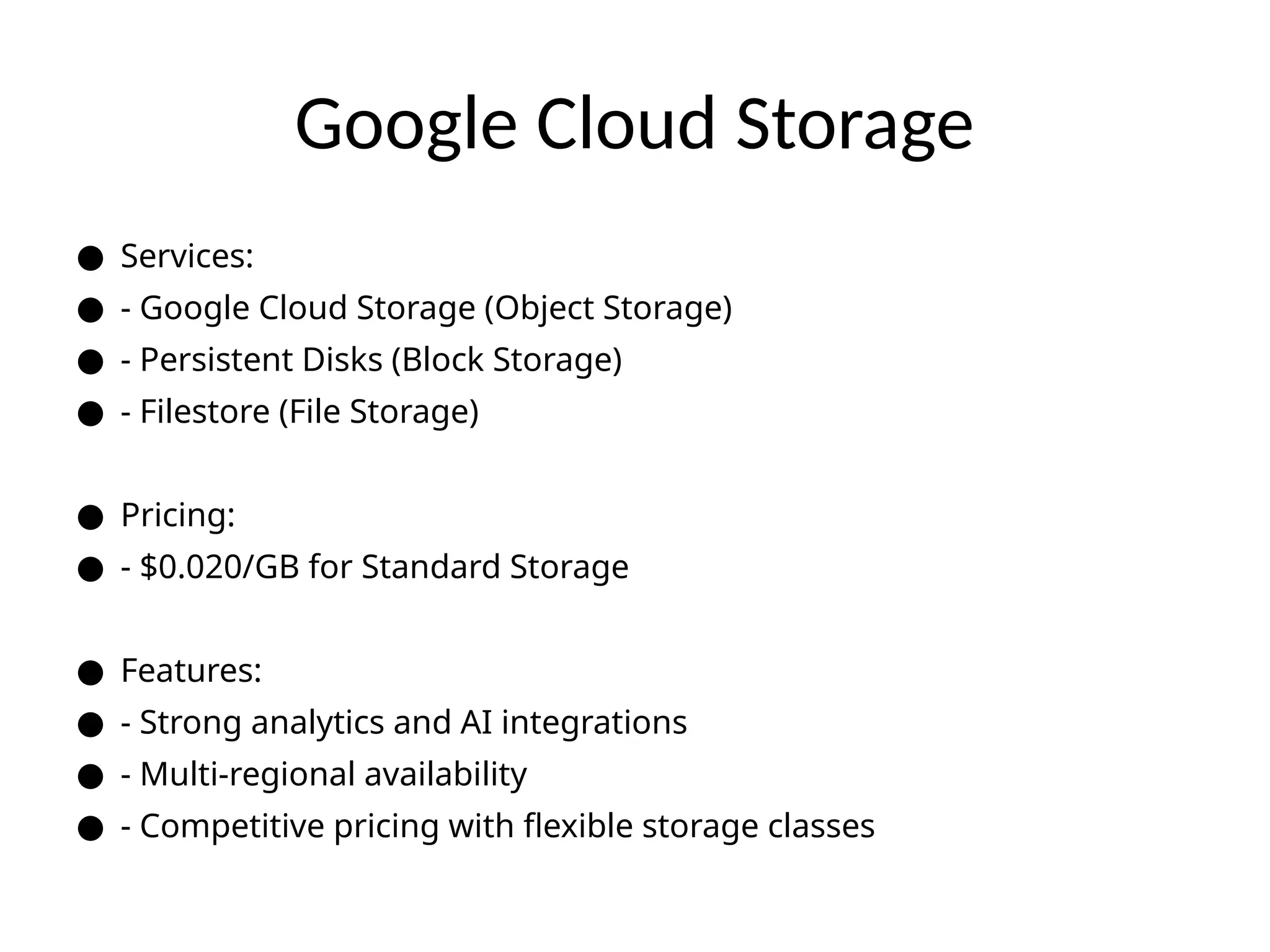 Google Cloud Storage
● Services:
● - Google Cloud Storage (Object Storage)
● - Persistent Disks (Block Storage)
● - Filestore (File Storage)
● Pricing:
● - $0.020/GB for Standard Storage
● Features:
● - Strong analytics and AI integrations
● - Multi-regional availability
● - Competitive pricing with flexible storage classes
 
