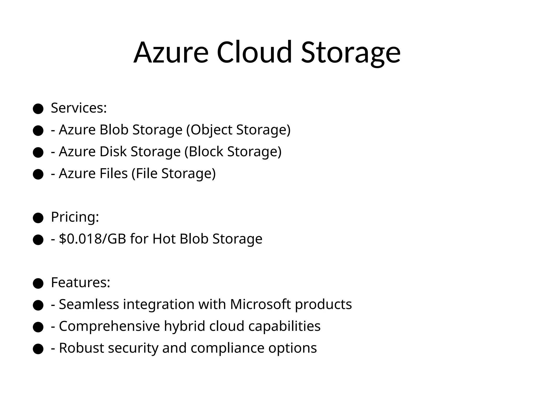 Azure Cloud Storage
● Services:
● - Azure Blob Storage (Object Storage)
● - Azure Disk Storage (Block Storage)
● - Azure Files (File Storage)
● Pricing:
● - $0.018/GB for Hot Blob Storage
● Features:
● - Seamless integration with Microsoft products
● - Comprehensive hybrid cloud capabilities
● - Robust security and compliance options
 