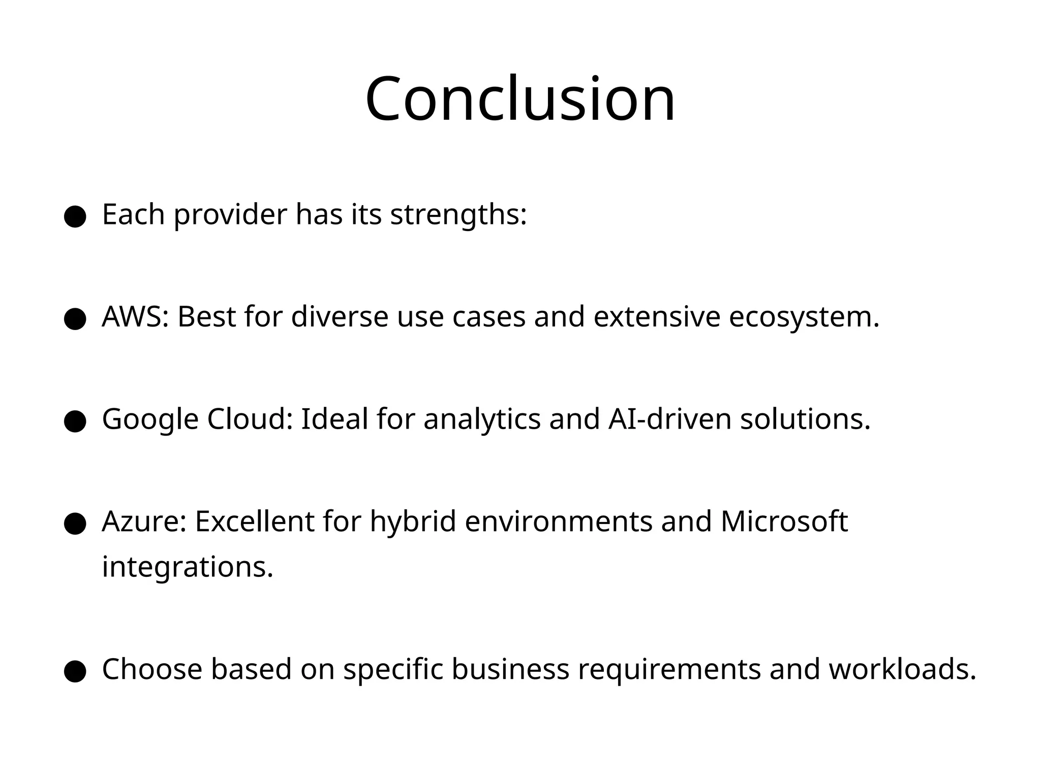 Conclusion
● Each provider has its strengths:
● AWS: Best for diverse use cases and extensive ecosystem.
● Google Cloud: Ideal for analytics and AI-driven solutions.
● Azure: Excellent for hybrid environments and Microsoft
integrations.
● Choose based on specific business requirements and workloads.
 