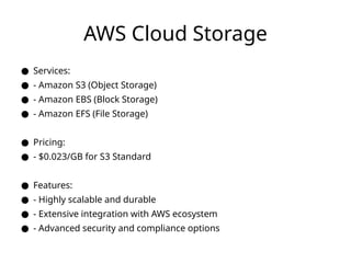 AWS Cloud Storage
● Services:
● - Amazon S3 (Object Storage)
● - Amazon EBS (Block Storage)
● - Amazon EFS (File Storage)
● Pricing:
● - $0.023/GB for S3 Standard
● Features:
● - Highly scalable and durable
● - Extensive integration with AWS ecosystem
● - Advanced security and compliance options
 