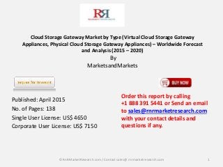 Cloud Storage Gateway Market by Type (Virtual Cloud Storage Gateway
Appliances, Physical Cloud Storage Gateway Appliances) – Worldwide Forecast
and Analysis (2015 – 2020)
By
MarketsandMarkets
Published: April 2015
No. of Pages: 138
Single User License: US$ 4650
Corporate User License: US$ 7150
1
Order this report by calling
+1 888 391 5441 or Send an email
to sales@rnrmarketresearch.com
with your contact details and
questions if any.
© RnRMarketResearch com / Contact sales@ rnrmarketresearch.com
 