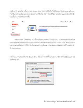 โดย อ.กวิสรา จันมุณี คณะวิทยาศาสตร์และเทคโนโลยี
2. เพียงเท่านี้ เราก็เข้ามาอยู่ในส่วนของ Google drive ซึ่งเป็นพื้นที่จัดเก็บ ไฟล์/โฟลเดอร์ ส่วนตัวของเราแล้ว หาก
ใช้งานในคอมพิวเตอร์ เราสามารถดาวน์โหลด "ไดรฟ์สาหรับ PC" ได้เพื่อให้เราสามารถทางานและอัพโหลดไฟล์เข้า
มาในพื้นที่จัดเก็บนี้ได้สะดวกมากขึ้น
การดาวน์โหลด "ไดรฟ์สาหรับ PC" นั้นทาให้เราสามารถเข้าถึง Google Drive ได้โดยตรงแบบไม่จาเป็นต้อง
ผ่านเข้ามาทางหน้าเว็บแต่อย่างใด มันจะทาการเชื่อมโยงคอมพิวเตอร์ของเราเข้ากับ Google Drive โดยอัตโนมัติ เรา
สามารถอัพโหลดไฟล์ของเราขึ้นไปไว้ในพื้นที่จัดเก็บได้ง่ายๆเพียงแค่ นาไฟล์ที่ต้องการอัพโหลดไปวางไว้ในโฟลเดอร์ที่
ชื่อ "Google Drive"
3. เมื่อระบบดาวน์โหลดโปรแกรม Google Drive เสร็จ ให้ทาการติดตั้งโปรแกรมลงเครื่องคอมพิวเตอร์ ( Install) โดย
การคลิกปุ่ม Run
 