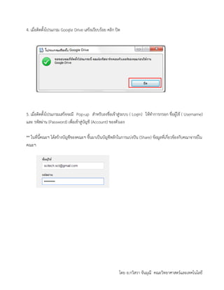 โดย อ.กวิสรา จันมุณี คณะวิทยาศาสตร์และเทคโนโลยี
4. เมื่อติดตั้งโปรแกรม Google Drive เสร็จเรียบร้อย คลิก ปิด
5. เมื่อติดตั้งโปรแกรมเสร็จจะมี Pop-up สาหรับลงชื่อเข้าสู่ระบบ ( Login) ให้ทาการกรอก ชื่อผู้ใช้ ( Username)
และ รหัสผ่าน (Password) เพื่อเข้าสู่บัญชี (Account) ของตัวเอง
** ในที่นี้คณะฯ ได้สร้างบัญชีของคณะฯ ขึ้นมาเป็นบัญชีหลักในการแบ่งปัน (Share) ข้อมูลที่เกี่ยวข้องกับคณาจารย์ใน
คณะฯ
 