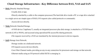 Cloud Storage Infrastructure –Key Difference between DAS, NAS and SAN
• DAS–Directly Attached Storage.
-Usually disk or ta...