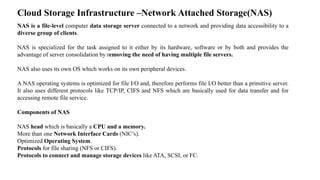 Cloud Storage Infrastructure –Network Attached Storage(NAS)
NAS is a file-level computer data storage server connected to ...