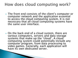  The front end consists of the client’s computer or
computer network and the application essential
to access the cloud computing system. It is not
necessary that all cloud computing systems have
the same user interface.
 On the back end of a cloud system, there are
various computers, servers and data storage
systems that make up the “cloud”. A cloud
computing system could potentially include any
computer program, from data processing to
video games. Generally, each application will
have its own dedicated server.
 