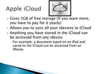  Gives 5GB of free storage (if you want more,
you have to pay for it yearly)
 Allows you to sync all your idevices to iCloud
 Anything you have stored in the iCloud can
be accessed from any idevice
◦ For example, a document typed on an iPad and
saved to the iCloud can be accessed from an
iPhone.
 