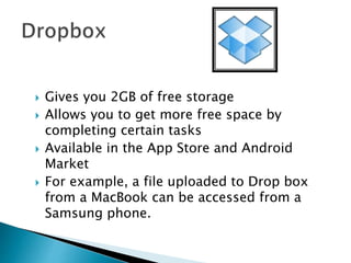  Gives you 2GB of free storage
 Allows you to get more free space by
completing certain tasks
 Available in the App Store and Android
Market
 For example, a file uploaded to Drop box
from a MacBook can be accessed from a
Samsung phone.
 