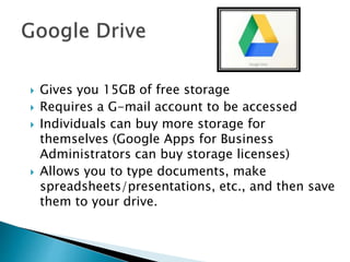  Gives you 15GB of free storage
 Requires a G-mail account to be accessed
 Individuals can buy more storage for
themselves (Google Apps for Business
Administrators can buy storage licenses)
 Allows you to type documents, make
spreadsheets/presentations, etc., and then save
them to your drive.
 
