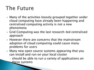  Many of the activities loosely grouped together under
cloud computing have already been happening and
centralised computing activity is not a new
phenomena
 Grid Computing was the last research-led centralised
approach
 However there are concerns that the mainstream
adoption of cloud computing could cause many
problems for users
 Many new open source systems appearing that you
can install and run on your local cluster
◦ should be able to run a variety of applications on
these systems
 