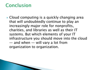  Cloud computing is a quickly changing area
that will undoubtedly continue to play an
increasingly major role for nonprofits,
charities, and libraries as well as their IT
systems. But which elements of your IT
infrastructure you should move into the cloud
— and when — will vary a lot from
organization to organization.
 