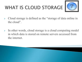  Cloud storage is defined as the “storage of data online in
the cloud”.
 In other words, cloud storage is a cloud computing model
in which data is stored on remote servers accessed from
the internet.
 