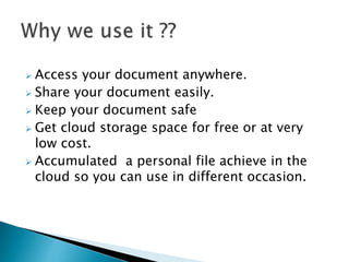  Access your document anywhere.
 Share your document easily.
 Keep your document safe
 Get cloud storage space for free or at very
low cost.
 Accumulated a personal file achieve in the
cloud so you can use in different occasion.
 