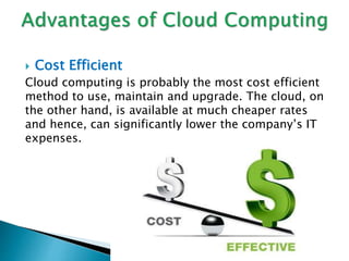  Cost Efficient
Cloud computing is probably the most cost efficient
method to use, maintain and upgrade. The cloud, on
the other hand, is available at much cheaper rates
and hence, can significantly lower the company’s IT
expenses.
 