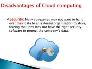 Security: Many companies may not want to hand
over their data to an external organization to store,
fearing that they may not have the right security
software to protect the company’s data.
 