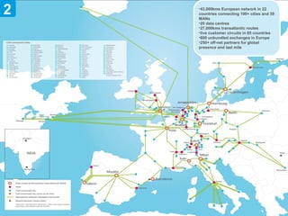 2   •43,000kms European network in 22
        countries connecting 100+ cities and 39
        MANs
        •20 data centres
        •27,000kms transatlantic routes
        •live customer circuits in 65 countries
        •800 unbundled exchanges in Europe
        •250+ off-net partners for global
        presence and last mile




4
 