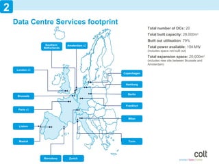 2
    Data Centre Services footprint
                                                           Total number of DCs: 20
                                                           Total built capacity: 28,000m2
                                                           Built out utilisation: 79%
                  Southern     Amsterdam x2
                 Netherlands                               Total power available: 104 MW
                                                           (includes space not built out)

                                                           Total expansion space: 20,000m2
                                                           (includes new site between Brussels and
                                                           Amsterdam)
     London x3
                                              Copenhagen



                                               Hamburg


                                                Berlin
     Brussels


                                               Frankfurt
      Paris x3


                                                Milan

      Lisbon




      Madrid                                    Turin




                 Barcelona      Zurich                                                               5
 