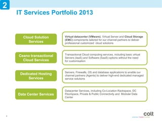 2
    IT Services Portfolio 2013


      Cloud Solution       Virtual datacenter (VMware), Virtual Server and Cloud Storage
                           (EMC) components tailoredServices
                                                      for our channel partners to deliver
         Services          professional customized cloud solutions



                           Transactional Cloud computing services, including basic virtual
    Ceano transactional    Servers (IaaS) and Software (SaaS) options without the need
      Cloud Services       for customisation



                           Servers, Firewalls, OS and database applications to enable our
     Dedicated Hosting     channel partners (Agents) to deliver high-end dedicated managed
         Services          service solutions



                           Datacenter Services, including Co-Location Rackspace, DC
    Data Center Services   Floorspace, Private & Public Connectivity and Modular Data
                           Center




6
 