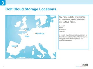 3
    Colt Cloud Storage Locations

                                     We have initially provisioned
                                     four centres, co-located with
                                     our vCloud nodes.
                                     •London
                                     •Paris
                London               •Frankfurt
                                     •Madrid
                         Frankfurt
                                     A variety of policies enable customers to
                 Paris               tailor their location and number-of-copies
                                     design to meet their regulatory and
                                     operational needs.


       Madrid




8
 