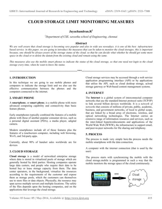 IJRET: International Journal of Research in Engineering and Technology eISSN: 2319-1163 | pISSN: 2321-7308
__________________________________________________________________________________________________
Volume: 03 Issue: 05 | May-2014, Available @ http://www.ijret.org 415
CLOUD STORAGE LIMIT MONITORING MEASURES
Jayachandran.R1
1
Department of CSE, saveetha school of Engineering, chennai
Abstract
We are well aware that cloud storage is becoming very popular and also in wide use nowadays. it is one of the best infrastructure
based service. in this paper, we are going to introduce the measures that can be taken to monitor the cloud storages. this is important
because, one should be always aware of the storage status of the cloud. so that he can decide what whether he should get some more
space in the cloud or to delete the datum from the existing cloud and remain using the same.
This measures also use the mobile smart phones to indicate the status of the cloud storage, so that one need not login to the cloud
storage every time, when he want to know the status.
----------------------------------------------------------------------***--------------------------------------------------------------------
1. INTRODUCTION
In this technique we are going to use mobile phones and
computers to indicate the storage limit and we also use the
effective communication between the phones and the
computers connected to the internet.
2. SMART PHONE
A smartphone, or smart phone, is a mobile phone with more
advanced computing capability and connectivity than basic
feature phones.
Early smartphones typically combined the features of a mobile
phone with those of another popular consumer device, such as
a personal digital assistant (PDA), a media player, adigital
camera.
Modern smartphones include all of those features plus the
features of a touchscreen computer, including web browsing,
Wi-Fi, and 3rd-party apps.
Currently, about 90% of handset sales worldwide are for
devices
3. CLOUD STORAGE
Cloud storage is a model of networked enterprise storage
where data is stored in virtualized pools of storage which are
generally hosted by third parties. Hosting companies operate
large data centers, and people who require their data to be
hosted buy or lease storage capacity from them. The data
center operators, in the background, virtualize the resources
according to the requirements of the customer and expose
them as storage pools, which the customers can themselves
use to store files or data objects. Physically, the resource may
span across multiple servers and multiple locations. The safety
of the files depends upon the hosting companies, and on the
applications that leverage the cloud storage.
Cloud storage services may be accessed through a web service
application programming interface (API) or by applications
that utilize the API, such as cloud desktop storage, acloud
storage gateway or Web-based content management systems.
4. INTERNET
The Internet is a global system of interconnected computer
networks that use the standard Internet protocol suite (TCP/IP)
to link several billion devices worldwide. It is a network of
networks that consists of millions of private, public, academic,
business, and government networks, of local to global scope,
that are linked by a broad array of electronic, wireless, and
optical networking technologies. The Internet carries an
extensive range of information resources and services, such as
the inter-linked hypertextdocuments and applications of the
World Wide Web (WWW), the infrastructure to support email,
and peer-to-peer networks for file sharing and telephony.
5. PROCESS
The process is made very simple here.the process needs the
mobile smartphone with the data connection.
A computer with the internet connection (that is used by the
user)
The process starts with synchronizing the mobile with the
cloud storage.mobile is programmed in such a way that the
mobile monitors the storage space of the cloud continuously.
 