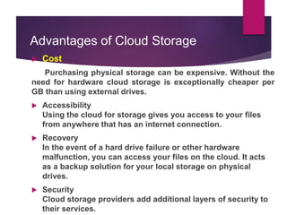 Advantages of Cloud Storage
 Cost
Purchasing physical storage can be expensive. Without the
need for hardware cloud storage is exceptionally cheaper per
GB than using external drives.
 Accessibility
Using the cloud for storage gives you access to your files
from anywhere that has an internet connection.
 Recovery
In the event of a hard drive failure or other hardware
malfunction, you can access your files on the cloud. It acts
as a backup solution for your local storage on physical
drives.
 Security
Cloud storage providers add additional layers of security to
their services.
 