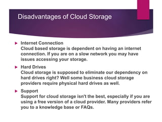 Disadvantages of Cloud Storage
 Internet Connection
Cloud based storage is dependent on having an internet
connection. If you are on a slow network you may have
issues accessing your storage.
 Hard Drives
Cloud storage is supposed to eliminate our dependency on
hard drives right? Well some business cloud storage
providers require physical hard drives as well.
 Support
Support for cloud storage isn't the best, especially if you are
using a free version of a cloud provider. Many providers refer
you to a knowledge base or FAQs.
 