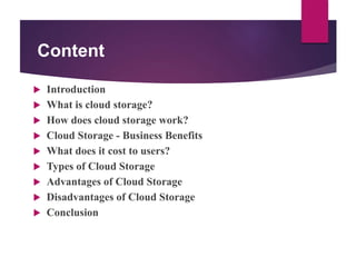 Content
 Introduction
 What is cloud storage?
 How does cloud storage work?
 Cloud Storage - Business Benefits
 What does it cost to users?
 Types of Cloud Storage
 Advantages of Cloud Storage
 Disadvantages of Cloud Storage
 Conclusion
 