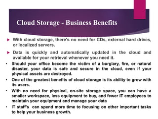 Cloud Storage - Business Benefits
 With cloud storage, there's no need for CDs, external hard drives,
or localized servers.
 Data is quickly and automatically updated in the cloud and
available for your retrieval whenever you need it.
• Should your office become the victim of a burglary, fire, or natural
disaster, your data is safe and secure in the cloud, even if your
physical assets are destroyed.
• One of the greatest benefits of cloud storage is its ability to grow with
its users.
• With no need for physical, on-site storage space, you can have a
smaller workspace, less equipment to buy, and fewer IT employees to
maintain your equipment and manage your data
• IT staff's can spend more time to focusing on other important tasks
to help your business growth.
 