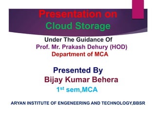 Presentation on
Cloud Storage
Under The Guidance Of
Prof. Mr. Prakash Dehury (HOD)
Department of MCA
Presented By
Bijay Kumar Behera
1st sem,MCA
ARYAN INSTITUTE OF ENGENEERING AND TECHNOLOGY,BBSR
 