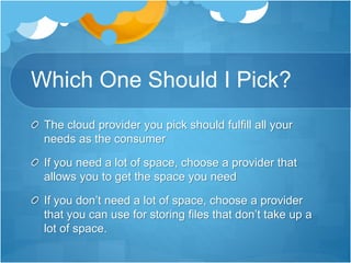Which One Should I Pick?
The cloud provider you pick should fulfill all your
needs as the consumer
If you need a lot of space, choose a provider that
allows you to get the space you need
If you don’t need a lot of space, choose a provider
that you can use for storing files that don’t take up a
lot of space.
 