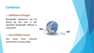Continue:
 Additional Charges
Bandwidth allowance can be
borne by the user if the
specified bandwidth offered is
surpassed.
 Accessibility Issues
You must have internet
connection to access data.
 