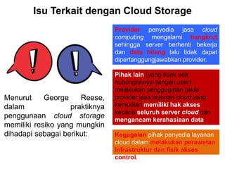 Isu Terkait dengan Cloud Storage
Kegagalan pihak penyedia layanan
cloud dalam melakukan perawatan
infrastruktur dan fisik akses
control.
Menurut George Reese,
dalam praktiknya
penggunaan cloud storage
memiliki resiko yang mungkin
dihadapi sebagai berikut:
Provider penyedia jasa cloud
computing mengalami bangkrut
sehingga server berhenti bekerja
dan data hilang lalu tidak dapat
dipertanggungjawabkan provider.
Pihak lain (yang tidak ada
hubungannya dengan user)
melakukan penggugatan pada
provider jasa layanan cloud yang
kemudian memiliki hak akses
kepada seluruh server cloud dan
mengancam kerahasiaan data
user.
 