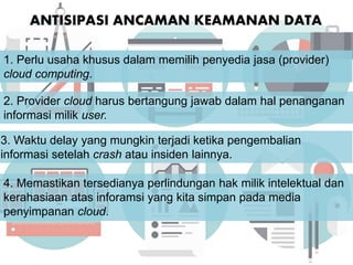 ANTISIPASI ANCAMAN KEAMANAN DATA
4. Memastikan tersedianya perlindungan hak milik intelektual dan
kerahasiaan atas inforamsi yang kita simpan pada media
penyimpanan cloud.
1. Perlu usaha khusus dalam memilih penyedia jasa (provider)
cloud computing.
2. Provider cloud harus bertangung jawab dalam hal penanganan
informasi milik user.
3. Waktu delay yang mungkin terjadi ketika pengembalian
informasi setelah crash atau insiden lainnya.
 