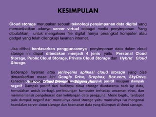 KESIMPULAN
Cloud storage merupakan sebuah teknologi penyimpanan data digital yang
memanfaatkan adanya server virtual sebagai media penyimpanan. Yang
dibutuhkan untuk mengakses file digital hanya perangkat komputer atau
gadget yang telah dilengkapi layanan internet.
Jika dilihat berdasarkan penggunaannya, penyimpanan data dalam cloud
storage ini dapat dibedakan menjadi 4 jenis, yaitu, Personal Cloud
Storage, Public Cloud Storage, Private Cloud Storage dan Hybrid Cloud
Storage.
Beberapa layanan atau jenis-jenis aplikasi cloud storage yang bisa
dimanfaatkan masa kini Google Drive, Dropbox, Box.com, SkyDrive,
Amazon Cloud Drive, dan Sugarsync.Kehadiran teknologi cloud storage membawa dampak positif maupun dampak
negatif. Dampak positif dari hadirnya cloud storage diantaranya back up data,
kemudahan untuk berbagi, perlindungan komputer terhadap ancaman virus, dan
meminamalisir pengeluaran dan kehilangan data pengguna. Meski begitu, terdapat
pula dampak negatif dari munculnya cloud storage yaitu munculnya isu mengenai
keandalan server cloud storage dan keamanan data yang disimpan di cloud storage.
 