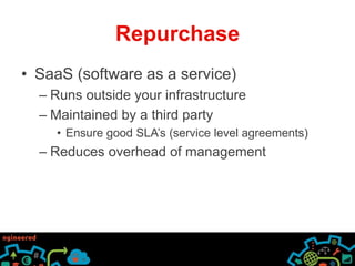 Repurchase 
• SaaS (software as a service) 
– Runs outside your infrastructure 
– Maintained by a third party 
• Ensure good SLA’s (service level agreements) 
– Reduces overhead of management 
 