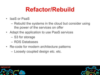 Refactor/Rebuild 
• IaaS or PaaS 
– Rebuild the systems in the cloud but consider using 
the power of the services on offer 
• Adapt the application to use PaaS services 
– S3 for storage 
– RDS Databases 
• Re-code for modern architecture patterns 
– Loosely coupled design etc. etc. 
 