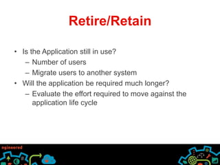 Retire/Retain 
• Is the Application still in use? 
– Number of users 
– Migrate users to another system 
• Will the application be required much longer? 
– Evaluate the effort required to move against the 
application life cycle 
 