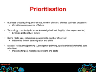 Prioritisation 
• Business criticality (frequency of use, number of users, effected business processes) 
• Consider consequences of failure 
• Technology complexity (In house knowledge/skill set, fragility, other dependencies) 
• Evaluate probability of failure 
• Sizing (Data size, networking requirements, number of servers) 
• Determine time of data migration and effort 
• Disaster Recovering planning (Contingency planning, operational requirements, data 
retention) 
• Planning for post migration operations and costs 
 