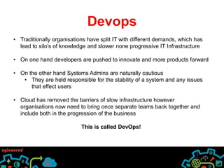 Devops 
• Traditionally organisations have split IT with different demands, which has 
lead to silo’s of knowledge and slower none progressive IT Infrastructure 
• On one hand developers are pushed to innovate and more products forward 
• On the other hand Systems Admins are naturally cautious 
• They are held responsible for the stability of a system and any issues 
that effect users 
• Cloud has removed the barriers of slow infrastructure however 
organisations now need to bring once separate teams back together and 
include both in the progression of the business 
This is called DevOps! 
 