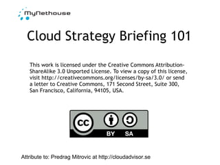 Cloud Strategy Briefing 101 This work is licensed under the Creative Commons Attribution-ShareAlike 3.0 Unported License. To view a copy of this license, visit http://creativecommons.org/licenses/by-sa/3.0/ or send a letter to Creative Commons, 171 Second Street, Suite 300, San Francisco, California, 94105, USA. Attribute to: Predrag Mitrovic at http://cloudadvisor.se 