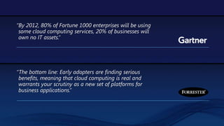 “By 2012, 80% of Fortune 1000 enterprises will be using some cloud computing services, 20% of businesses will own no IT assets.”“The bottom line: Early adopters are finding serious benefits, meaning that cloud computing is real and warrants your scrutiny as a new set of platforms for business applications.” 