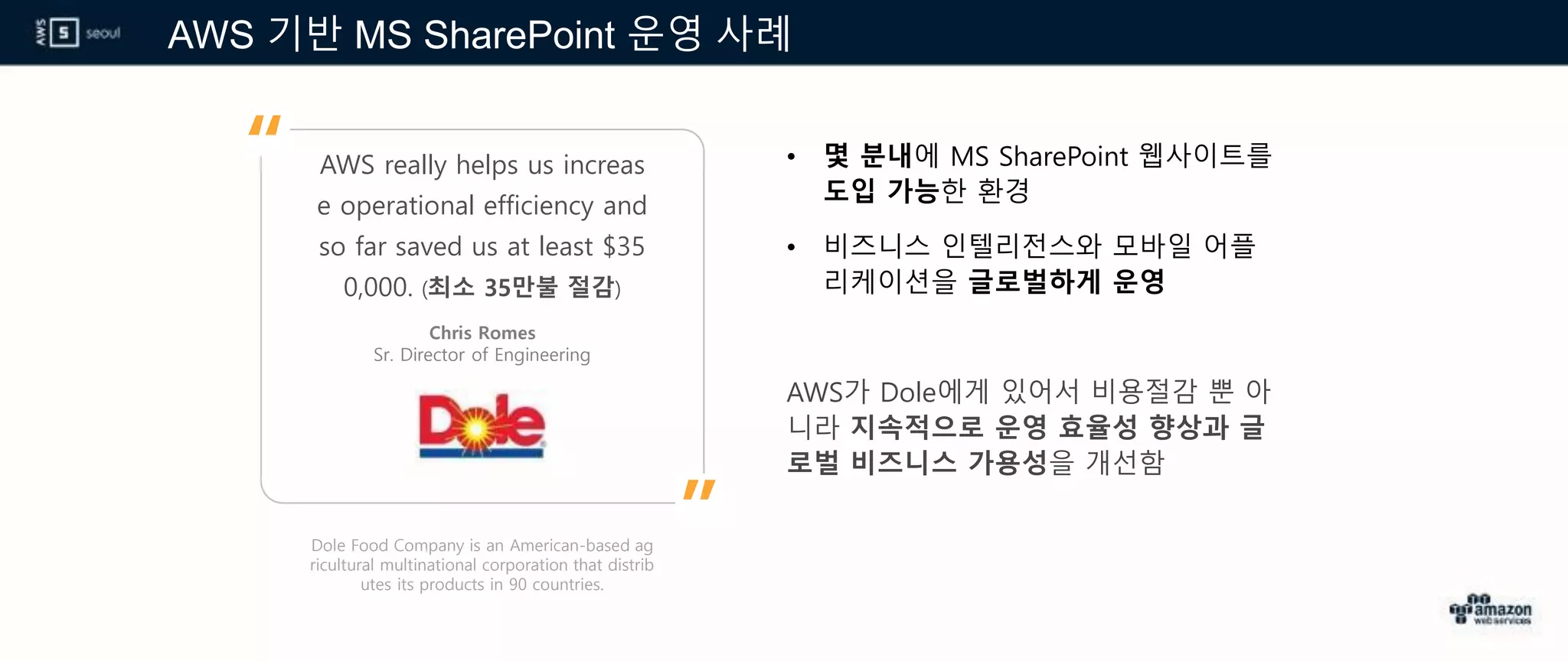 AWS 기반 MS SharePoint 운영 사례
Dole Food Company is an American-based ag
ricultural multinational corporation that distrib
utes its products in 90 countries.
AWS really helps us increas
e operational efficiency and
so far saved us at least $35
0,000. (최소 35만불 절감)
• 몇 분내에 MS SharePoint 웹사이트를
도입 가능한 환경
• 비즈니스 인텔리전스와 모바일 어플
리케이션을 글로벌하게 운영
AWS가 Dole에게 있어서 비용절감 뿐 아
니라 지속적으로 운영 효율성 향상과 글
로벌 비즈니스 가용성을 개선함
Chris Romes
Sr. Director of Engineering
”
“
 
