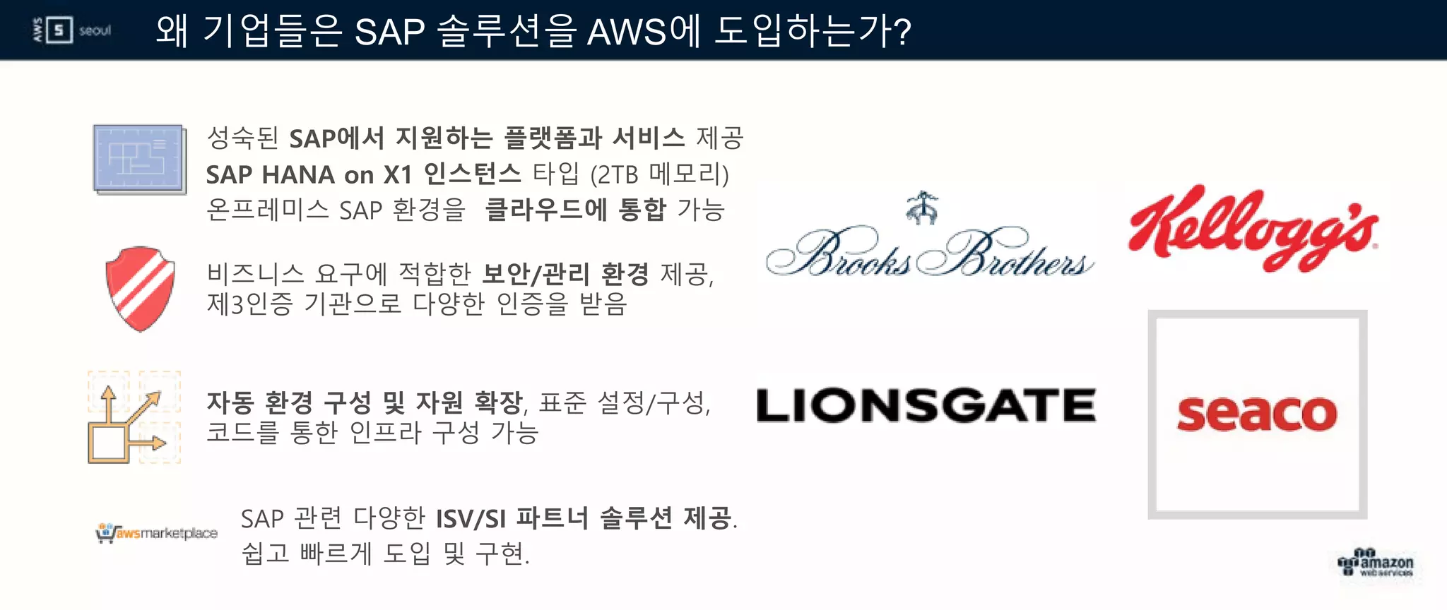 왜 기업들은 SAP 솔루션을 AWS에 도입하는가?
성숙된 SAP에서 지원하는 플랫폼과 서비스 제공
SAP HANA on X1 인스턴스 타입 (2TB 메모리)
온프레미스 SAP 환경을 클라우드에 통합 가능
비즈니스 요구에 적합한 보안/관리 환경 제공,
제3인증 기관으로 다양한 인증을 받음
자동 환경 구성 및 자원 확장, 표준 설정/구성,
코드를 통한 인프라 구성 가능
SAP 관련 다양한 ISV/SI 파트너 솔루션 제공.
쉽고 빠르게 도입 및 구현.
 