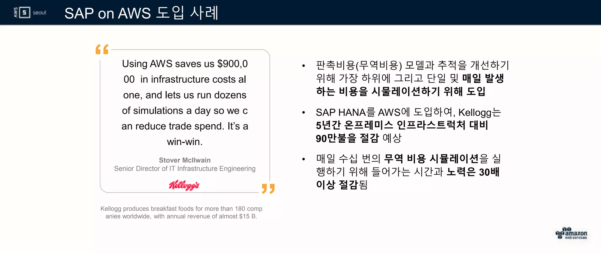 SAP on AWS 도입 사례
Kellogg produces breakfast foods for more than 180 comp
anies worldwide, with annual revenue of almost $15 B.
Using AWS saves us $900,0
00 in infrastructure costs al
one, and lets us run dozens
of simulations a day so we c
an reduce trade spend. It’s a
win-win.
• 판촉비용(무역비용) 모델과 추적을 개선하기
위해 가장 하위에 그리고 단일 및 매일 발생
하는 비용을 시물레이션하기 위해 도입
• SAP HANA를 AWS에 도입하여, Kellogg는
5년간 온프레미스 인프라스트럭처 대비
90만불을 절감 예상
• 매일 수십 번의 무역 비용 시뮬레이션을 실
행하기 위해 들어가는 시간과 노력은 30배
이상 절감됨
Stover McIlwain
Senior Director of IT Infrastructure Engineering
”
“
 