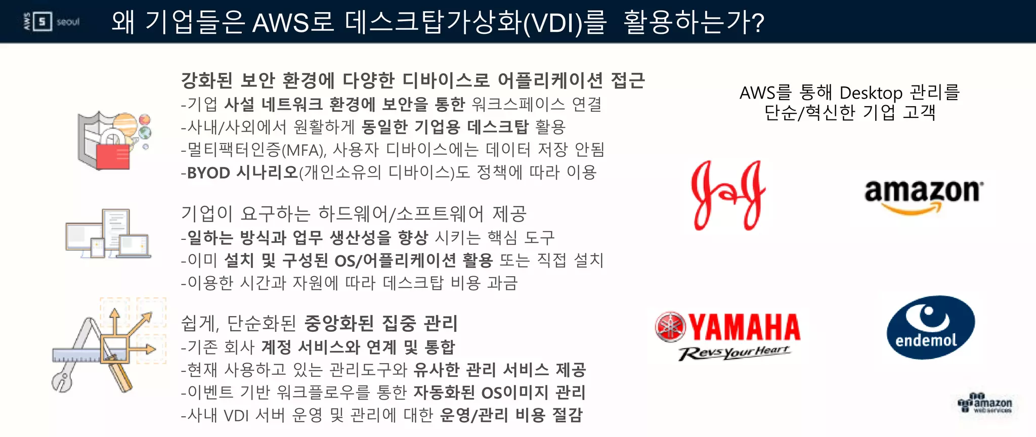 왜 기업들은 AWS로 데스크탑가상화(VDI)를 활용하는가?
강화된 보안 환경에 다양한 디바이스로 어플리케이션 접근
-기업 사설 네트워크 환경에 보안을 통한 워크스페이스 연결
-사내/사외에서 원활하게 동일한 기업용 데스크탑 활용
-멀티팩터인증(MFA), 사용자 디바이스에는 데이터 저장 안됨
-BYOD 시나리오(개인소유의 디바이스)도 정책에 따라 이용
기업이 요구하는 하드웨어/소프트웨어 제공
-일하는 방식과 업무 생산성을 향상 시키는 핵심 도구
-이미 설치 및 구성된 OS/어플리케이션 활용 또는 직접 설치
-이용한 시간과 자원에 따라 데스크탑 비용 과금
쉽게, 단순화된 중앙화된 집중 관리
-기존 회사 계정 서비스와 연계 및 통합
-현재 사용하고 있는 관리도구와 유사한 관리 서비스 제공
-이벤트 기반 워크플로우를 통한 자동화된 OS이미지 관리
-사내 VDI 서버 운영 및 관리에 대한 운영/관리 비용 절감
AWS를 통해 Desktop 관리를
단순/혁신한 기업 고객
 