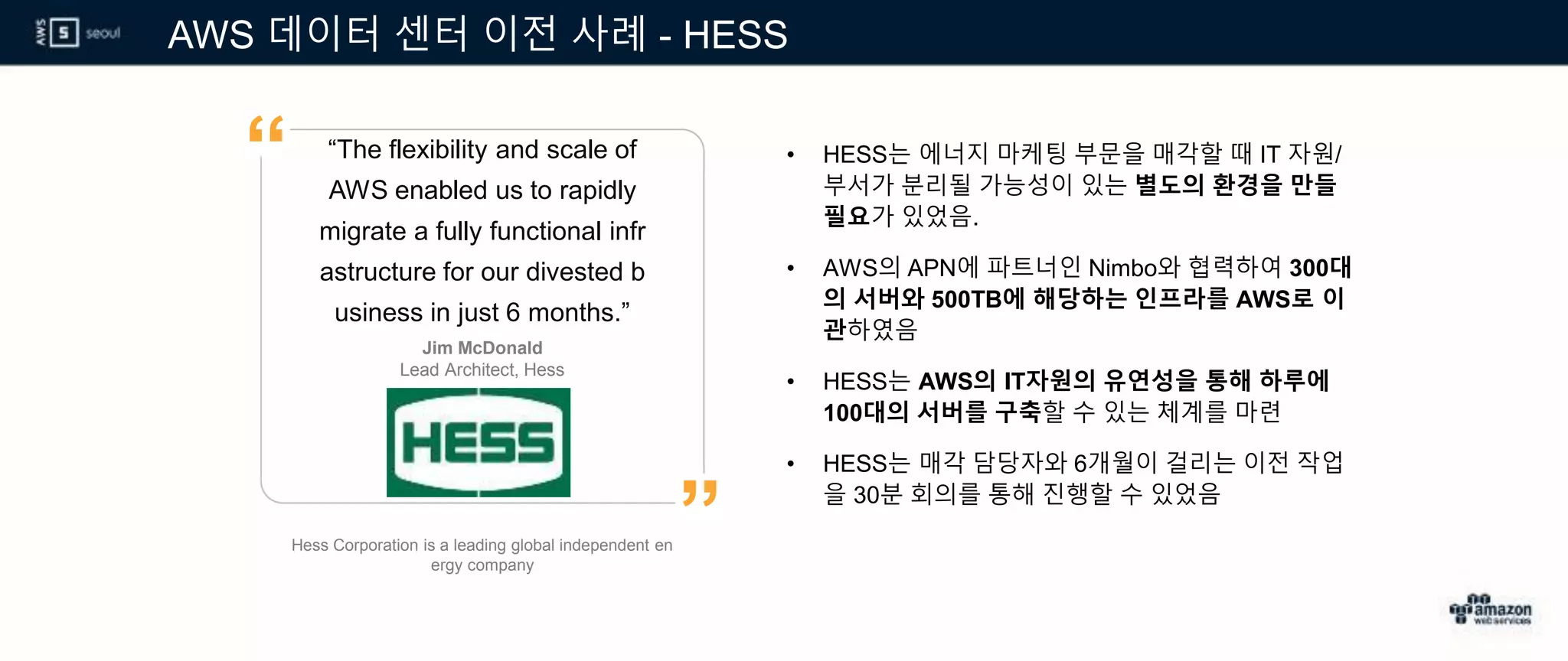 AWS 데이터 센터 이전 사례 - HESS
• HESS는 에너지 마케팅 부문을 매각할 때 IT 자원/
부서가 분리될 가능성이 있는 별도의 환경을 만들
필요가 있었음.
• AWS의 APN에 파트너인 Nimbo와 협력하여 300대
의 서버와 500TB에 해당하는 인프라를 AWS로 이
관하였음
• HESS는 AWS의 IT자원의 유연성을 통해 하루에
100대의 서버를 구축할 수 있는 체계를 마련
• HESS는 매각 담당자와 6개월이 걸리는 이전 작업
을 30분 회의를 통해 진행할 수 있었음
“The flexibility and scale of
AWS enabled us to rapidly
migrate a fully functional infr
astructure for our divested b
usiness in just 6 months.”
Jim McDonald
Lead Architect, Hess
”
“
Hess Corporation is a leading global independent en
ergy company
 