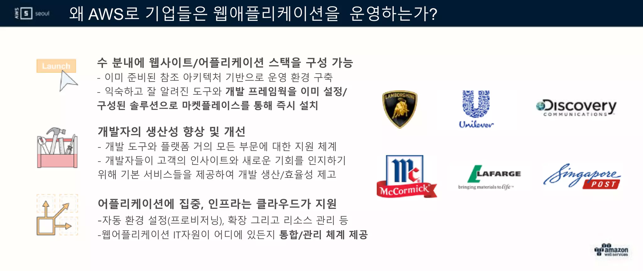 왜 AWS로 기업들은 웹애플리케이션을 운영하는가?
수 분내에 웹사이트/어플리케이션 스택을 구성 가능
- 이미 준비된 참조 아키텍처 기반으로 운영 환경 구축
- 익숙하고 잘 알려진 도구와 개발 프레임웍을 이미 설정/
구성된 솔루션으로 마켓플레이스를 통해 즉시 설치
개발자의 생산성 향상 및 개선
- 개발 도구와 플랫폼 거의 모든 부문에 대한 지원 체계
- 개발자들이 고객의 인사이트와 새로운 기회를 인지하기
위해 기본 서비스들을 제공하여 개발 생산/효율성 제고
어플리케이션에 집중, 인프라는 클라우드가 지원
-자동 환경 설정(프로비저닝), 확장 그리고 리소스 관리 등
-웹어플리케이션 IT자원이 어디에 있든지 통합/관리 체계 제공
 