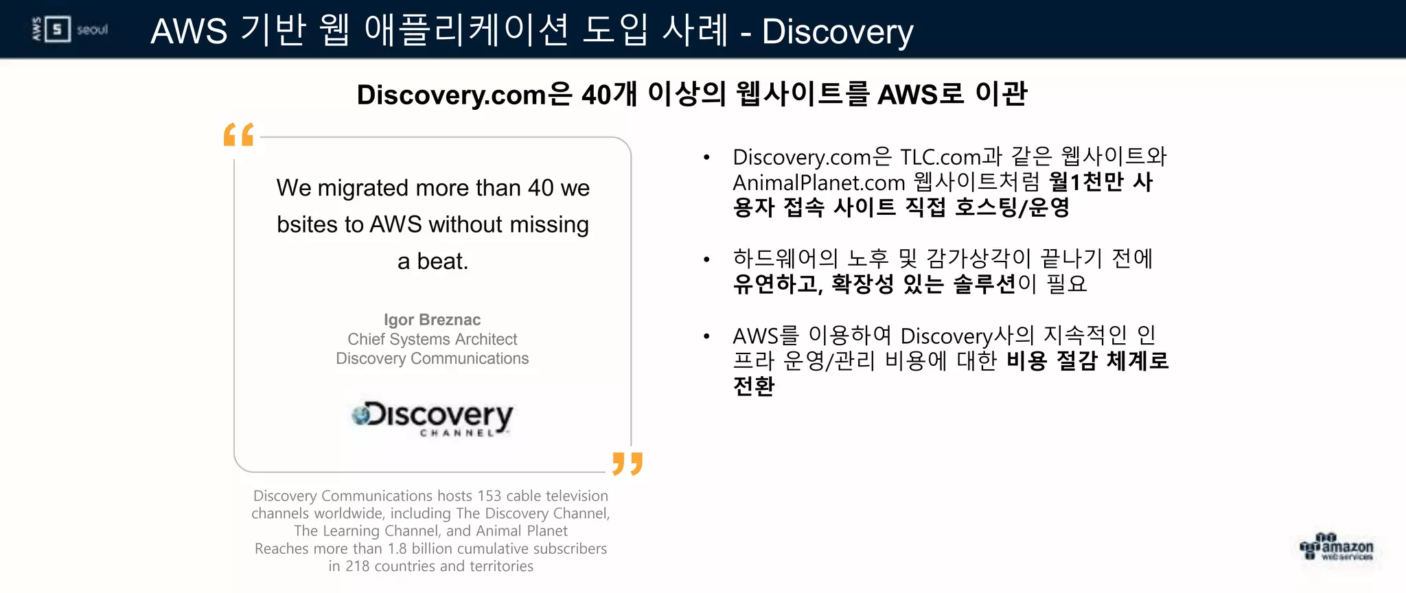 AWS 기반 웹 애플리케이션 도입 사례 - Discovery
Discovery.com은 40개 이상의 웹사이트를 AWS로 이관
Discovery Communications hosts 153 cable television
channels worldwide, including The Discovery Channel,
The Learning Channel, and Animal Planet
Reaches more than 1.8 billion cumulative subscribers
in 218 countries and territories
We migrated more than 40 we
bsites to AWS without missing
a beat.
• Discovery.com은 TLC.com과 같은 웹사이트와
AnimalPlanet.com 웹사이트처럼 월1천만 사
용자 접속 사이트 직접 호스팅/운영
• 하드웨어의 노후 및 감가상각이 끝나기 전에
유연하고, 확장성 있는 솔루션이 필요
• AWS를 이용하여 Discovery사의 지속적인 인
프라 운영/관리 비용에 대한 비용 절감 체계로
전환
Igor Breznac
Chief Systems Architect
Discovery Communications
”
“
 