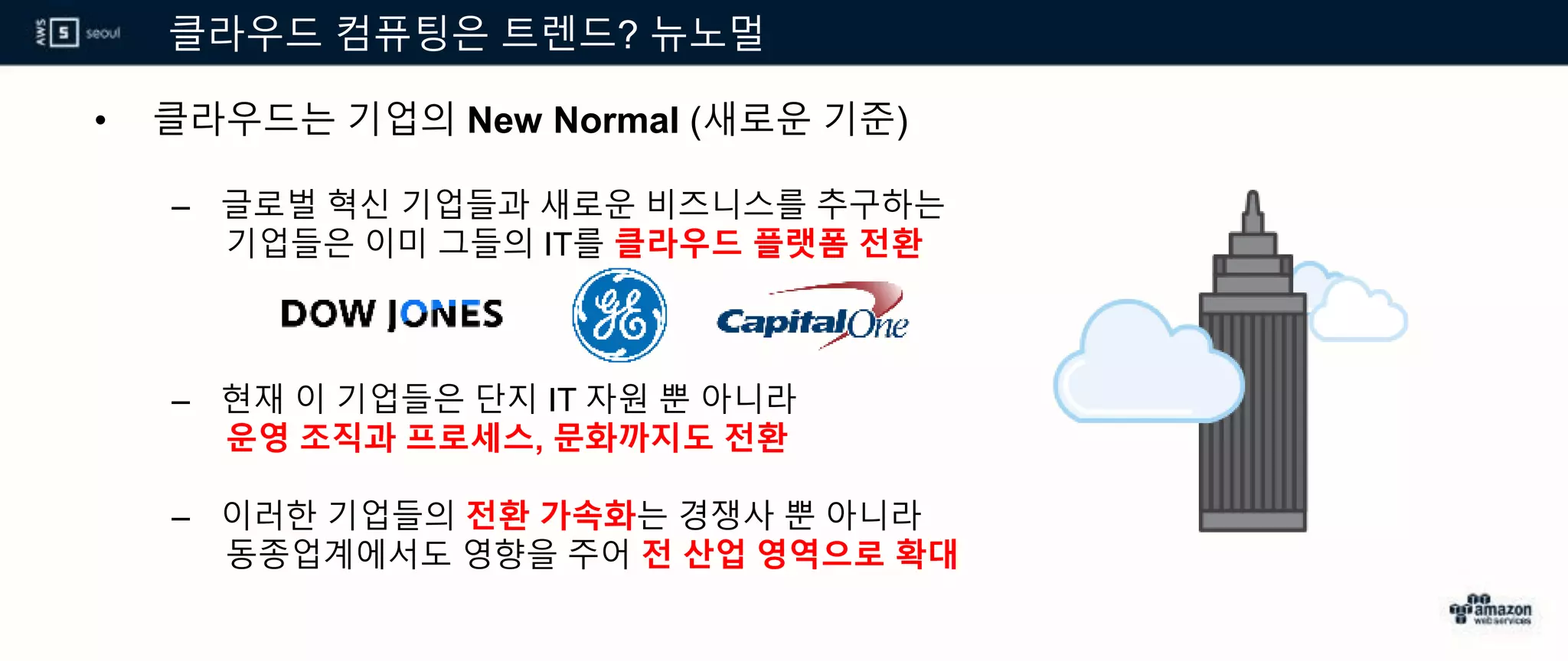 클라우드 컴퓨팅은 트렌드? 뉴노멀
• 클라우드는 기업의 New Normal (새로운 기준)
– 글로벌 혁신 기업들과 새로운 비즈니스를 추구하는
기업들은 이미 그들의 IT를 클라우드 플랫폼 전환
– 현재 이 기업들은 단지 IT 자원 뿐 아니라
운영 조직과 프로세스, 문화까지도 전환
– 이러한 기업들의 전환 가속화는 경쟁사 뿐 아니라
동종업계에서도 영향을 주어 전 산업 영역으로 확대
 