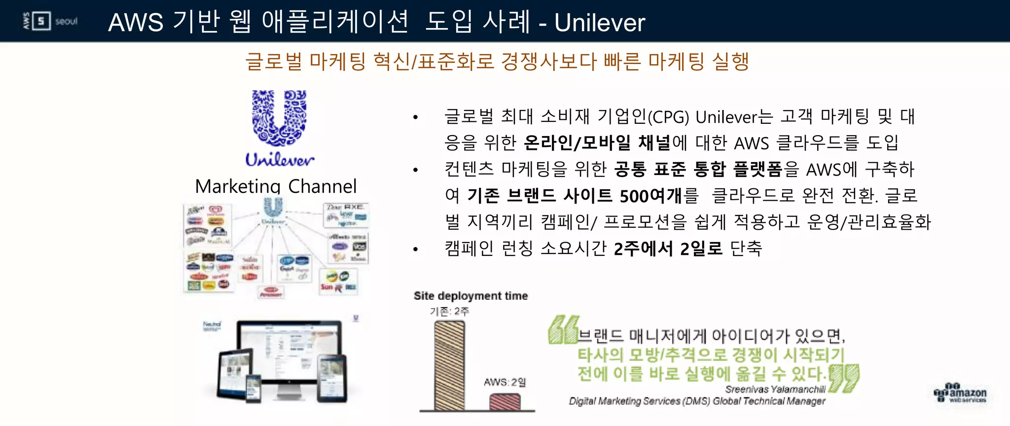 AWS 기반 웹 애플리케이션 도입 사례 - Unilever
글로벌 마케팅 혁신/표준화로 경쟁사보다 빠른 마케팅 실행
Marketing Channel
• 글로벌 최대 소비재 기업인(CPG) Unilever는 고객 마케팅 및 대
응을 위한 온라인/모바일 채널에 대한 AWS 클라우드를 도입
• 컨텐츠 마케팅을 위한 공통 표준 통합 플랫폼을 AWS에 구축하
여 기존 브랜드 사이트 500여개를 클라우드로 완전 전환. 글로
벌 지역끼리 캠페인/ 프로모션을 쉽게 적용하고 운영/관리효율화
• 캠페인 런칭 소요시간 2주에서 2일로 단축
 